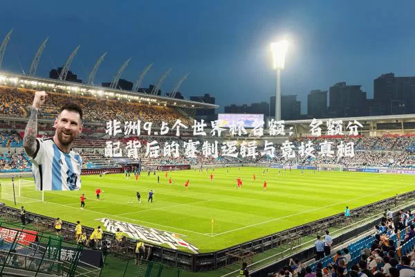 非洲9.5个世界杯名额：名额分配背后的赛制逻辑与竞技真相
