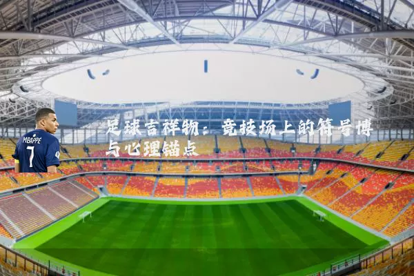 足球吉祥物:竞技场上的符号博弈与心理锚点